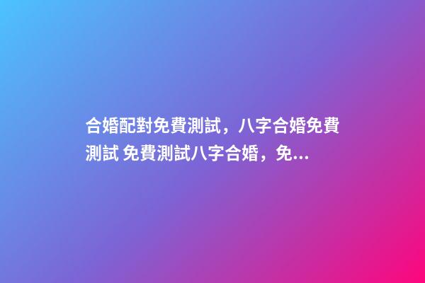 合婚配對免費測試，八字合婚免費測試 免費測試八字合婚，免費夫妻八字婚配測算